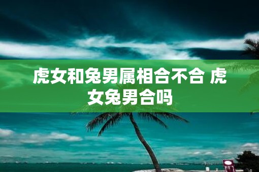 虎女和兔男属相合不合 虎女兔男合吗