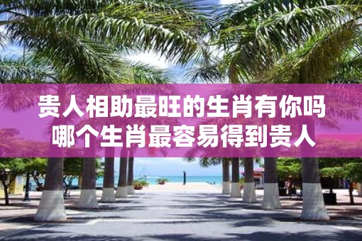 贵人相助最旺的生肖有你吗 哪个生肖最容易得到贵人相助
