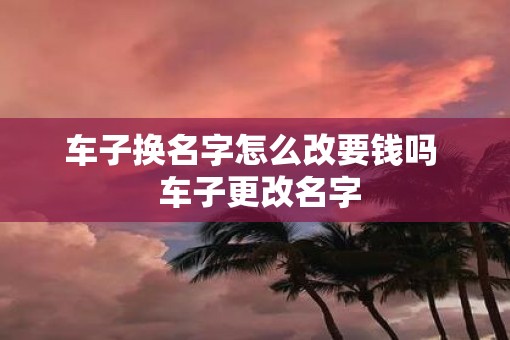 车子换名字怎么改要钱吗  车子更改名字