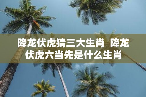 降龙伏虎猜三大生肖  降龙伏虎六当先是什么生肖