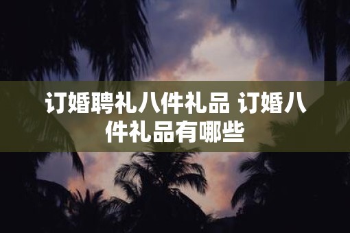 订婚聘礼八件礼品 订婚八件礼品有哪些 订婚聘礼八件礼品 订婚八件礼品有哪些