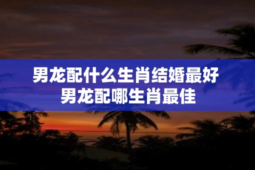 男龙配什么生肖结婚最好 男龙配哪生肖最佳