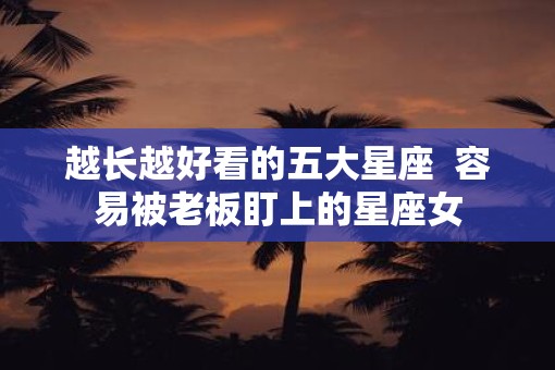 越长越好看的五大星座  容易被老板盯上的星座女