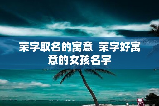 荣字取名的寓意  荣字好寓意的女孩名字