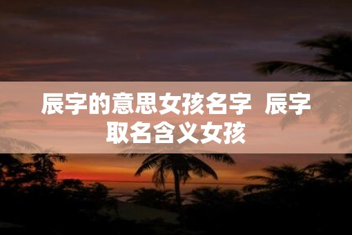辰字的意思女孩名字  辰字取名含义女孩