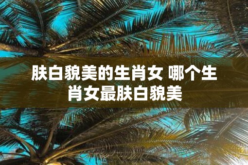 肤白貌美的生肖女 哪个生肖女最肤白貌美