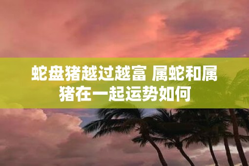 蛇盘猪越过越富 属蛇和属猪在一起运势如何