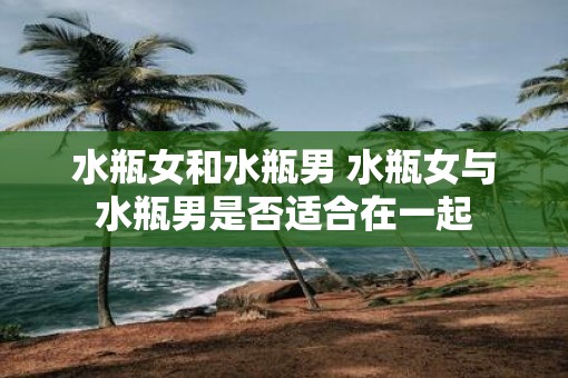 水瓶女和水瓶男 水瓶女与水瓶男是否适合在一起