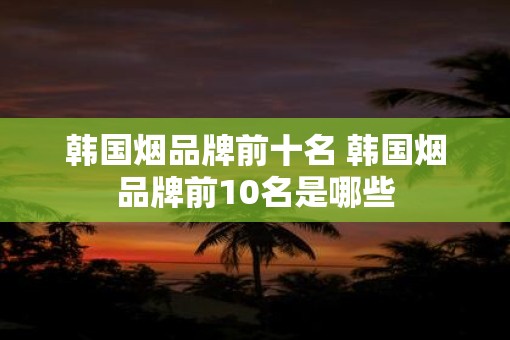 韩国烟品牌前十名 韩国烟品牌前10名是哪些