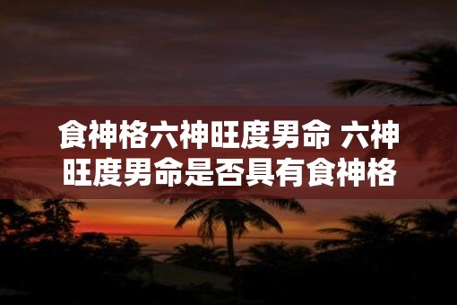 食神格六神旺度男命 六神旺度男命是否具有食神格