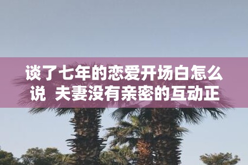 谈了七年的恋爱开场白怎么说  夫妻没有亲密的互动正常吗