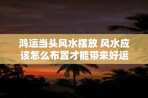 鸿运当头风水摆放 风水应该怎么布置才能带来好运