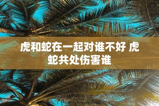 虎和蛇在一起对谁不好 虎蛇共处伤害谁