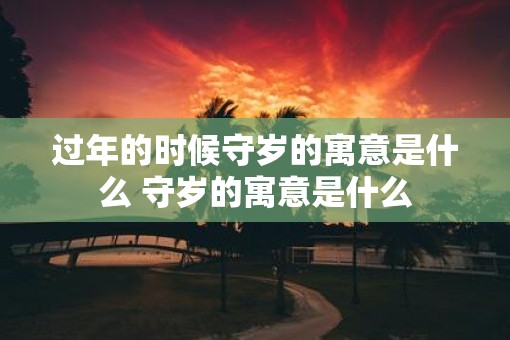 过年的时候守岁的寓意是什么 守岁的寓意是什么