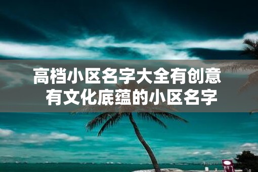 高档小区名字大全有创意  有文化底蕴的小区名字