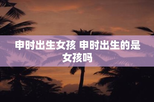 申时出生女孩 申时出生的是女孩吗