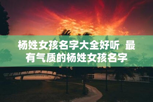 杨姓女孩名字大全好听  最有气质的杨姓女孩名字