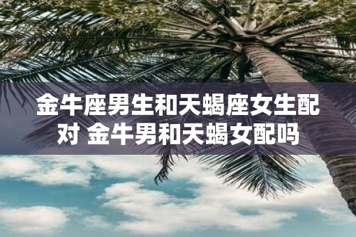 金牛座男生和天蝎座女生配对 金牛男和天蝎女配吗 金牛座男生和天蝎座女生配对 金牛男和天蝎女配吗