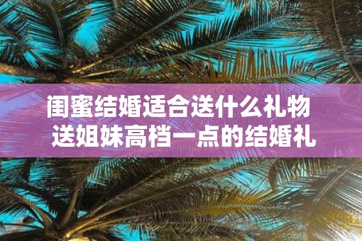 闺蜜结婚适合送什么礼物  送姐妹高档一点的结婚礼物
