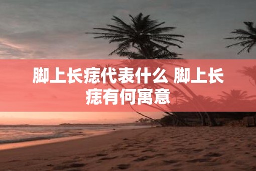 脚上长痣代表什么 脚上长痣有何寓意