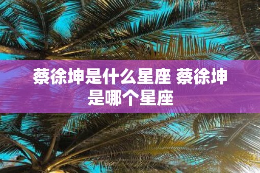 蔡徐坤是什么星座 蔡徐坤是哪个星座