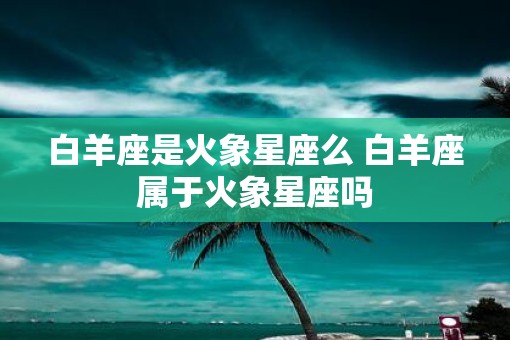 白羊座是火象星座么 白羊座属于火象星座吗