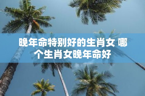 晚年命特别好的生肖女 哪个生肖女晚年命好
