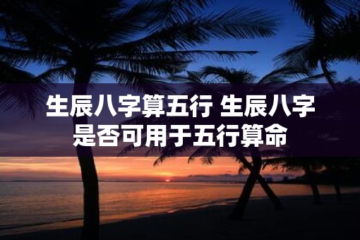 生辰八字算五行 生辰八字是否可用于五行算命