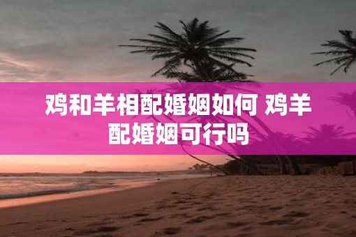鸡和羊相配婚姻如何 鸡羊配婚姻可行吗