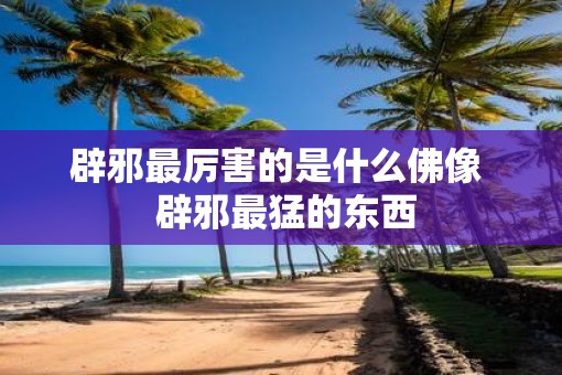 辟邪最厉害的是什么佛像  辟邪最猛的东西