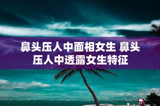 鼻头压人中面相女生 鼻头压人中透露女生特征