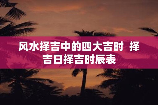 风水择吉中的四大吉时  择吉日择吉时辰表