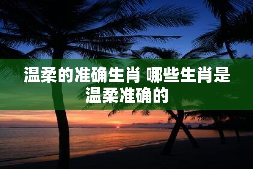 温柔的准确生肖 哪些生肖是温柔准确的 温柔的准确生肖 哪些生肖是温柔准确的