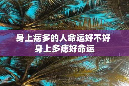身上痣多的人命运好不好 身上多痣好命运