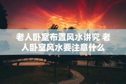 老人卧室布置风水讲究 老人卧室风水要注意什么