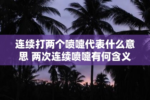 连续打两个喷嚏代表什么意思 两次连续喷嚏有何含义