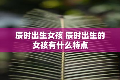 辰时出生女孩 辰时出生的女孩有什么特点