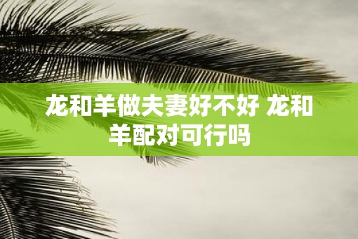 龙和羊做夫妻好不好 龙和羊配对可行吗