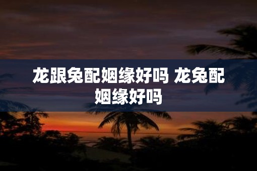 龙跟兔配姻缘好吗 龙兔配姻缘好吗