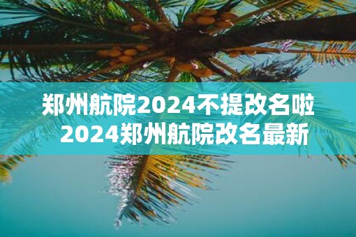 郑州航院2025不提改名啦  2025郑州航院改名最新