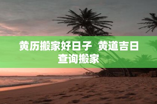 黄历搬家好日子  黄道吉日查询搬家