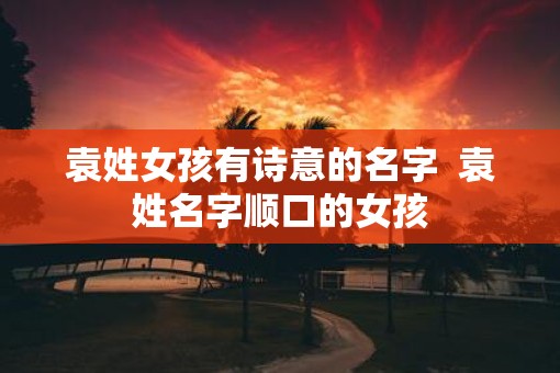 袁姓女孩有诗意的名字  袁姓名字顺口的女孩