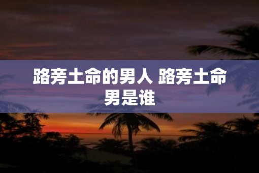 路旁土命的男人 路旁土命男是谁 路旁土命的男人 路旁土命男是谁