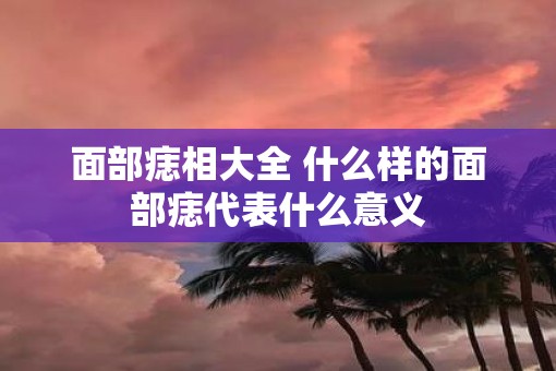 面部痣相大全 什么样的面部痣代表什么意义