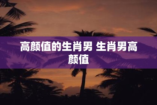 高颜值的生肖男 生肖男高颜值