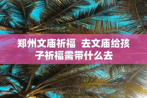 郑州文庙祈福  去文庙给孩子祈福需带什么去