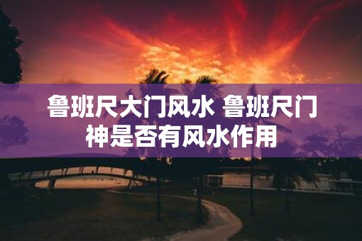 鲁班尺大门风水 鲁班尺门神是否有风水作用