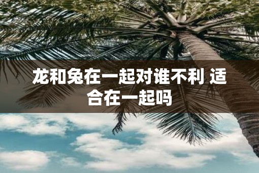 龙和兔在一起对谁不利 适合在一起吗