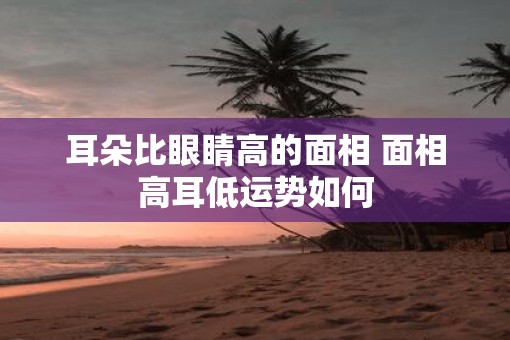 耳朵比眼睛高的面相 面相高耳低运势如何