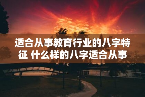 适合从事教育行业的八字特征 什么样的八字适合从事教育工作